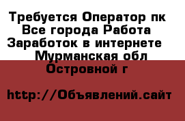 Требуется Оператор пк - Все города Работа » Заработок в интернете   . Мурманская обл.,Островной г.